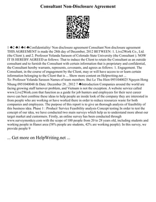 Consultant Non-Disclosure Agreement
1 2 3 4 Confidentiality/ Non disclosure agreement Consultant Non disclosure agreement
THIS AGREEMENT is made the 28th day of December, 2012 BETWEEN: 1. Live2Work Co., Ltd.
(the Client ); and 2. Professor Yolanda Sarason of Colorado State University (the Consultant ). NOW
IT IS HEREBY AGREED as follows: That to induce the Client to retain the Consultant as an outside
consultant and to furnish the Consultant with certain information that is proprietary and confidential,
the Consultant hereby warrants, represents, covenants, and agrees as follows: 1. Engagement. The
Consultant, in the course of engagement by the Client, may or will have access to or learn certain
information belonging to the Client that is ... Show more content on Helpwriting.net ...
To: Professor Yolanda Sarason Names of team members: Bui Le Thu Hien 0951040025 Nguyen Hong
Nhung 0951040048 th Date: December 28 , 2012 7 Introduction Companies around the world are
facing growing staff turnover problem, and Vietnam is not the exception. A website service called
www.Live2Work.com that function as a guide for job hunters and employees for their next career
move can best combine these ideas to help people an inside look of the company they are interested in
from people who are working or have worked there in order to reduce resources waste for both
companies and employees. The purpose of this report is to give an thorough analysis of feasibility of
this business idea. Phase 1 : Product/ Service Feasibility analysis Concept testing In order to test the
concept of our idea, we have conducted two main surveys which help us to understand more about our
target market and custormers. Firstly, an online survey has been conducted through
www.surveymonkey.com with the scope of 100 people from 20 to 28 years old, including students and
working people in Hanoi area (58% people are students, 42% are working people). In this survey, we
provide people 9
... Get more on HelpWriting.net ...
 
