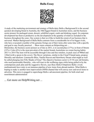 Bulla Essay
A study of the marketing environment and strategy of Bulla dairy Bulla s Background It is the second
quickest developing brand in Australia, the 34th biggest brand in Australian stores, and the business
sector pioneer for packaged cream, dessert, solidified yogurt, curds and drinking yogurt. Its corporate
development has been as productive as the development in the quantity of relatives included in the
business throughout the years. Our system is that we d like to build the extent of our business that is
universal. Market Background of Bulla Bulla contrasts from a considerable lot of its bigger rivals,
who have evacuated a number of the genuine fixings out of their items after some time with a specific
end goal to stay fiscally practical. ... Show more content on Helpwriting.net ...
Diminishes, the business sector pioneer as of late as 2011, is in second place (17%); in front of Streets
(12%). Coles (6%) is the most prevalent of the market brands Australians ice cream buying habits:
2013 vs 2014 The item will be accessible through Coles and free retailers, in pack sizes of 900ml and
120ml (with a spoon in the cover). The flavor variations, similar to the Cloud 9 brand name, propose
liberality and idealism: Limoncello Bliss, Vanilla Heaven and Strawberry Dream what might as well
be called plunging into Fifty Shades of Gray? The objective business sector is 25 54 year old females,
who need permissable liberality , who will react to the wellbeing signs while being pulled in by the
contemporary pack plan and the suggestive flavors, says Reec Bulla COmpitiore Bulla s rivals
multinationals have entry to an immense pipeline of new items from abroad markets. What Bulla is
hoping to make is another item improvement (NPD) channel that will convey new and novel items to
advertise. This move is pegged to supercharge Bulla s advancement pipeline, for both retail and
nourishment administration
... Get more on HelpWriting.net ...
 