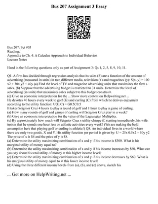 Bus 207 Assignment 3 Essay
Bus 207: Set #03
Reading:
Appendix to Ch. 4: A Calculus Approach to Individual Behavior
Lecture Notes
Hand in the following questions only as part of Assignment 3: Qs 1, 2, 5, 8, 9, 10, 11.
Q1. A firm has decided through regression analysis that its sales (S) are a function of the amount of
advertising (measured in units) in two different media, television (x) and magazines (y): S(x, y) = 100
x2 + 30x y2 + 40y (a) Find the level of TV and magazine advertising units that maximizes the firm s
sales. (b) Suppose that the advertising budget is restricted to 31 units. Determine the level of
advertising (in units) that maximizes sales subject to this budget constraint.
(c) Give an economic interpretation for the ... Show more content on Helpwriting.net ...
He devotes 40 hours every week to golf (G) and curling (C) from which he derives enjoyment
according to the utility function: U(G,C) = G0.5C0.5
It takes Seignior Cruz 4 hours to play a round of golf and 1 hour to play a game of curling.
(a) How many rounds of golf and games of curling will Seignior Cruz play in a week?
(b) Give an economic interpretation for the value of the Lagrangian Multiplier.
(c) By approximately how much will Seignior Cruz s utility change if, starting immediately, his wife
insists that he spends one hour less on athletic activities every week? (We are making the bold
assumption here that playing golf or curling is athletic!) Q8. An individual lives in a world where
there are only two goods, X and Y. His utility function per period is given by: U = 25x 0.5x2 + 50y y2
The price of x is $4 and the price of y is $8.
(a) Determine the utility maximizing combination of x and y if his income is $300. What is his
marginal utility of money equal to?
(b) Determine the utility maximizing combination of x and y if his income increases by $60. What can
you say about his total utility of money at this higher income level?
(c) Determine the utility maximizing combination of x and y if his income decreases by $60. What is
his marginal utility of money equal to at this lower income level?
(d) Using the three different income levels from (a), (b), and (c) above, sketch his
... Get more on HelpWriting.net ...
 