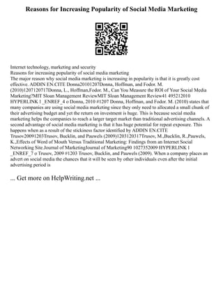 Reasons for Increasing Popularity of Social Media Marketing
Internet technology, marketing and security
Reasons for increasing popularity of social media marketing
The major reason why social media marketing is increasing in popularity is that it is greatly cost
effective. ADDIN EN.CITE Donna20101207Donna, Hoffman, and Fodor. M.
(2010)1207120717Donna, L., Hoffman,Fodor. M., Can You Measure the ROI of Your Social Media
Marketing?MIT Sloan Management ReviewMIT Sloan Management Review41 495212010
HYPERLINK l _ENREF_4 o Donna, 2010 #1207 Donna, Hoffman, and Fodor. M. (2010) states that
many companies are using social media marketing since they only need to allocated a small chunk of
their advertising budget and yet the return on investment is huge. This is because social media
marketing helps the companies to reach a larger target market than traditional advertising channels. A
second advantage of social media marketing is that it has huge potential for repeat exposure. This
happens when as a result of the stickiness factor identified by ADDIN EN.CITE
Trusov20091203Trusov, Bucklin, and Pauwels (2009)1203120317Trusov, M.,Bucklin, R.,Pauwels,
K.,Effects of Word of Mouth Versus Traditional Marketing: Findings from an Internet Social
Networking Site.Journal of MarketingJournal of Marketing90 1027352009 HYPERLINK l
_ENREF_7 o Trusov, 2009 #1203 Trusov, Bucklin, and Pauwels (2009). When a company places an
advert on social media the chances that it will be seen by other individuals even after the initial
advertising period is
... Get more on HelpWriting.net ...
 