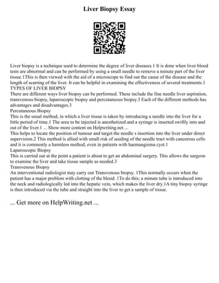 Liver Biopsy Essay
Liver biopsy is a technique used to determine the degree of liver diseases.1 It is done when liver blood
tests are abnormal and can be performed by using a small needle to remove a minute part of the liver
tissue.1This is then viewed with the aid of a microscope to find out the cause of the disease and the
length of scarring of the liver. It can be helpful in examining the effectiveness of several treatments.1
TYPES OF LIVER BIOPSY
There are different ways liver biopsy can be performed. These include the fine needle liver aspiration,
transvenous biopsy, laparoscopic biopsy and percutaneous biopsy.3 Each of the different methods has
advantages and disadvantages.3
Percutaneous Biopsy
This is the usual method, in which a liver tissue is taken by introducing a needle into the liver for a
little period of time.1 The area to be injected is anesthetized and a syringe is inserted swiftly into and
out of the liver.1 ... Show more content on Helpwriting.net ...
This helps to locate the position of tumour and target the needle s insertion into the liver under direct
supervision.2 This method is allied with small risk of seeding of the needle tract with cancerous cells
and it is commonly a harmless method, even in patients with haemangioma cyst.1
Laparoscopic Biopsy
This is carried out at the point a patient is about to get an abdominal surgery. This allows the surgeon
to examine the liver and take tissue sample as needed.3
Transvenous Biopsy
An interventional radiologist may carry out Transvenous biopsy. 1This normally occurs when the
patient has a major problem with clotting of the blood. 1To do this; a minute tube is introduced into
the neck and radiologically led into the hepatic vein, which makes the liver dry.1A tiny biopsy syringe
is then introduced via the tube and straight into the liver to get a sample of tissue.
... Get more on HelpWriting.net ...
 