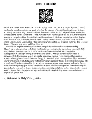 eosc 114 full notes
EOSC 114 Final Review Notes Get A s or die trying. Jason Kim Unit 1: A Fragile System At least 3
earthquake recording stations are required to find the location of the earthquake epicenter. A single
recording station can only calculate distance, but not direction; to cover all possibilities, a complete
circle is drawn around that station. If only two earthquake recording stations are used, the circles will
overlap at two points. Data from a third recording station will eliminate one of these points. Explain
what density is how it relates to stratification. Density = mass/volume; how much mass fits into a
space. Unit: kg/m3 3 Stratification = less dense materials float on top of denser materials This is found
in the ... Show more content on Helpwriting.net ...
1. Hazards can be predicted through scientific analysis Scientific method used Predicted by
Identifying location, finding probability, looking for precursor events, forecasting, warning 2. Risk
analysis is an important element in understand the effects of hazards Risk = probability *
consequences 3. Linkages among different hazards exist 4. Damage from natural disasters is
increasing 5. 6. Damage and loss of life can be minimized Explain (with examples) how energy
conservation applies to natural disasters. Energy is conserved when it changes form. Most sources of
energy are diffuse: weak, but cover a wide area Disasters generally have a concentration of energy into
a small area Describe relationships between force, pressure, stress, strain, energy, and power. Power:
work/consuming energy per second = measured in watts Pressure: force per unit surface area applied
perpendicular to a surface Stress: force per unit area applied parallel to a surface Stress tends to strain
deform objects Describe population n growth and explain why it is important for natural disasters.
Population growth was
... Get more on HelpWriting.net ...
 