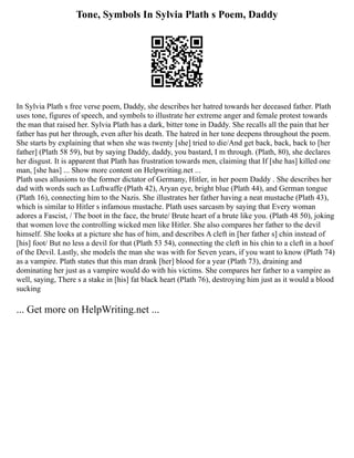 Tone, Symbols In Sylvia Plath s Poem, Daddy
In Sylvia Plath s free verse poem, Daddy, she describes her hatred towards her deceased father. Plath
uses tone, figures of speech, and symbols to illustrate her extreme anger and female protest towards
the man that raised her. Sylvia Plath has a dark, bitter tone in Daddy. She recalls all the pain that her
father has put her through, even after his death. The hatred in her tone deepens throughout the poem.
She starts by explaining that when she was twenty [she] tried to die/And get back, back, back to [her
father] (Plath 58 59), but by saying Daddy, daddy, you bastard, I m through. (Plath, 80), she declares
her disgust. It is apparent that Plath has frustration towards men, claiming that If [she has] killed one
man, [she has] ... Show more content on Helpwriting.net ...
Plath uses allusions to the former dictator of Germany, Hitler, in her poem Daddy . She describes her
dad with words such as Luftwaffe (Plath 42), Aryan eye, bright blue (Plath 44), and German tongue
(Plath 16), connecting him to the Nazis. She illustrates her father having a neat mustache (Plath 43),
which is similar to Hitler s infamous mustache. Plath uses sarcasm by saying that Every woman
adores a Fascist, / The boot in the face, the brute/ Brute heart of a brute like you. (Plath 48 50), joking
that women love the controlling wicked men like Hitler. She also compares her father to the devil
himself. She looks at a picture she has of him, and describes A cleft in [her father s] chin instead of
[his] foot/ But no less a devil for that (Plath 53 54), connecting the cleft in his chin to a cleft in a hoof
of the Devil. Lastly, she models the man she was with for Seven years, if you want to know (Plath 74)
as a vampire. Plath states that this man drank [her] blood for a year (Plath 73), draining and
dominating her just as a vampire would do with his victims. She compares her father to a vampire as
well, saying, There s a stake in [his] fat black heart (Plath 76), destroying him just as it would a blood
sucking
... Get more on HelpWriting.net ...
 