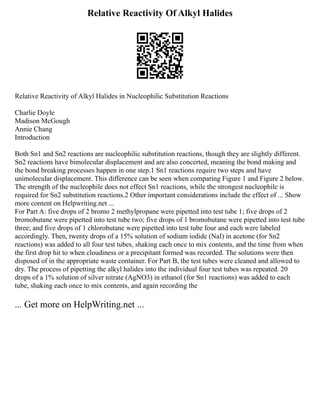 Relative Reactivity Of Alkyl Halides
Relative Reactivity of Alkyl Halides in Nucleophilic Substitution Reactions
Charlie Doyle
Madison McGough
Annie Chang
Introduction
Both Sn1 and Sn2 reactions are nucleophilic substitution reactions, though they are slightly different.
Sn2 reactions have bimolecular displacement and are also concerted, meaning the bond making and
the bond breaking processes happen in one step.1 Sn1 reactions require two steps and have
unimolecular displacement. This difference can be seen when comparing Figure 1 and Figure 2 below.
The strength of the nucleophile does not effect Sn1 reactions, while the strongest nucleophile is
required for Sn2 substitution reactions.2 Other important considerations include the effect of ... Show
more content on Helpwriting.net ...
For Part A: five drops of 2 bromo 2 methylpropane were pipetted into test tube 1; five drops of 2
bromobutane were pipetted into test tube two; five drops of 1 bromobutane were pipetted into test tube
three; and five drops of 1 chlorobutane were pipetted into test tube four and each were labeled
accordingly. Then, twenty drops of a 15% solution of sodium iodide (NaI) in acetone (for Sn2
reactions) was added to all four test tubes, shaking each once to mix contents, and the time from when
the first drop hit to when cloudiness or a precipitant formed was recorded. The solutions were then
disposed of in the appropriate waste container. For Part B, the test tubes were cleaned and allowed to
dry. The process of pipetting the alkyl halides into the individual four test tubes was repeated. 20
drops of a 1% solution of silver nitrate (AgNO3) in ethanol (for Sn1 reactions) was added to each
tube, shaking each once to mix contents, and again recording the
... Get more on HelpWriting.net ...
 