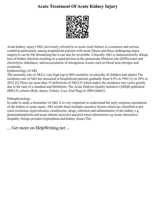 Acute Treatment Of Acute Kidney Injury
Acute kidney injury (AKI, previously referred to as acute renal failure) is a common and serious
condition particularly among hospitalized patients with acute illness and those undergoing major
surgery.It can be life threatening but it can also be reversible. Clinically AKI is characterized by abrupt
loss of kidney function resulting in a rapid decline in the glomerular filtration rate (GFR),water and
electrolytes imbalance, and accumulation of nitrogenous wastes such as blood urea nitrogen and
creatinine.
Epidemiology of AKI
The mortality rate of AKI is very high (up to 80% mortality in critically ill children and adults).The
incidence rate of AKI has increased in hospitalized patients gradually from 4.9% in 1983 [1] to 20% in
2012 [2].There are more than 35 definitions of AKI [3] which makes the incidence rate varies greatly
due to the lack of a standard and Definition. The Acute Dialysis Quality Initiative (ADQI) published
(RIFLE) criteria (Risk, Injury, Failure, Loss, End Stag) in 2004 (table1).
Pathophysiology:
In order to study a biomarker of AKI, It is very important to understand the early response mechanism
of the kidney to acute injury. AKI results from multiple causative factors which are classified as pre
renal (ischemia, hypovalemia), renal(toxins, drugs, infection and inflammation of the kidney e.g
glomerulonephritis and acute tubular necrosis) and post renal (obstruction e.g Acute obstructive
uropathy, benign prostatic hyperplasia and kidney stone).This
... Get more on HelpWriting.net ...
 