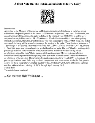 A Brief Note On The Indian Automobile Industry Essay
Introduction
According to the Ministry of Commerce and Industry, the automobile industry in India has seen a
tremendous compound growth at the rate of 22 % between the year 1992 and 1997. Furthermore, the
annual turnover of the automobile sector in India, in the financial year 2002 2003, is said to have
surpassed the capital investment of Rs 50,000 crore. With Indian automobile corporations gaining
international market, the turnover in the similar year was calculated to be Rs. 59,518 crore. The Indian
automobile industry will be a standout amongst the leading in the globe. Those business accounts to 7.
1 percentage of the country s horrible down home item (GDP). Likewise around FY 2014 15, around
31 % of little autos sold comprehensively need aid made over India. The two Wheelers section with 81
percentage business sector allotment is the pioneers of the Indian car business owing with a
developing white collar class What s more an adolescent populace. Moreover, the developing
investment of the organizations in exploring those provincial business sectors further helped those
development of the division. Those Generally speaking passementerie vehicle (PV) section need 13
percentage business stake. India may be also a conspicuous auto exporter and need solid fare growth
desires for those close future. Clinched together with April January 2016, fares of business Vehicles
enrolled a Growth from claiming 18. 36 % through April January 2015.
Market Size
The auto industry produced
... Get more on HelpWriting.net ...
 