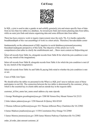 Cal Essay
In SQL, a join is used to take a gander at and solidify genuinely join and return specific lines of data
from no less than two tables in a database. An inward join finds and returns planning data from tables,
while an outer join finds and returns organizing data and some different data from tables.
Them has been cxtensivc work in inquiry improvement since the enrly 70s. It is hardto capturethe
breadthanddepth of this vast assemblage of work in a short article. Therefore,I havedecidedto center
fundamentally on the enhancement of SQL inquiries in social dntnbascsystemsand presentmy
biasedand inadequate perspective of this licld, The objective of this article isn t to be
comprehensive,but ratbcr to clarify the establishments and ... Show more content on Helpwriting.net
...
Select all records from Table An, alongside records from Table B for which the join condition is met
(if by any stretch of the imagination).
Select all records from Table B, alongside records from Table A for which the join condition is met (if
by any stretch of the imagination).
Select all records from Table An and Table B, paying little mind to whether the join condition is met
or not.
Cases of SQL Join Types
We should utilize the tables we presented in the What is a SQL join? area to indicate cases of these
participates in real life. The connection between the two tables is determined by the customer_id key,
which is the essential key in clients table and an outside key in the requests table:
customer_id first_name last_name email address city state zipcode
1 George Washington gwashington@usa.gov 3200 Mt Vernon Hwy Mount Vernon VA 22121
2 John Adams jadams@usa.gov 1250 Hancock St Quincy MA 02169
3 Thomas Jefferson tjefferson@usa.gov 931 Thomas Jefferson Pkwy Charlottesville VA 22902
4 James Madison jmadison@usa.gov 11350 Constitution Hwy Orange VA 22960
5 James Monroe jmonroe@usa.gov 2050 James Monroe Parkway Charlottesville VA 22902
order_id order_date amount customer_id
 