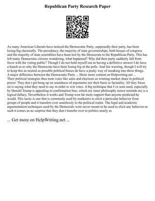 Republican Party Research Paper
As many American Liberals have noticed the Democratic Party, supposedly their party, has been
losing big electorally. The presidency, the majority of state governorships, both houses of congress
and the majority of state assemblies have been lost by the Democrats to the Republican Party. This has
left many Democratic citizens wondering, what happened? Why did their party suddenly fall from
favor with the voting public? Though I do not hold myself out as having a definitive answer I do have
a hunch as to why the Democrats have been losing big at the polls. And fair warning, though I will try
to keep this as neutral as possible political biases do have a pesky way of sneaking into these things.
A major difference between the Democratic Party ... Show more content on Helpwriting.net ...
Their political strategies thus treat votes like sales and elections as winning market share in political
power. They don t get hung up on soundness of arguments nor their basis in factuality. All they focus
on is saying what they need to say in order to win votes. A big technique that I ve seen used, especially
by Donald Trump is appealing to confirmation bias, which my inner philosophy minor reminds me is a
logical fallacy. Nevertheless it works and Trump won far more support than anyone predicted he
would. This tactic is one that is commonly used by marketers to elicit a particular behavior from
groups of people and it transfers over seamlessly to the political realm. The legal and academic
argumentation techniques used by the Democrats were never meant to be used to elicit any behavior as
such it comes as no surprise that they don t transfer over to politics nearly as
... Get more on HelpWriting.net ...
 