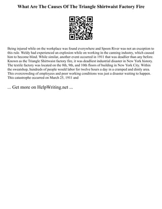 What Are The Causes Of The Triangle Shirtwaist Factory Fire
Being injured while on the workplace was found everywhere and Spoon River was not an exception to
this rule. Weldy had experienced an explosion while on working in the canning industry, which caused
him to become blind. While similar, another event occurred in 1911 that was deadlier than any before.
Known as the Triangle Shirtwaist factory fire, it was deadliest industrial disaster in New York history.
The textile factory was located on the 8th, 9th, and 10th floors of building in New York City. Within
the sweatshop, hundreds of people would labor for twelve hours a day in a cramped and dimly area.
This overcrowding of employees and poor working conditions was just a disaster waiting to happen.
This catastrophe occurred on March 25, 1911 and
... Get more on HelpWriting.net ...
 