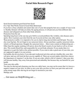 Facial Skin Research Paper
facial facial treatment good facial best facial
Five Tips That Works Great In Facial Skin Betterment
If you have a busy schedule and cannot take care of your skin properly here are a couple of ways to do
it. Healthy lifestyle will help you delay the ageing process; it will prevent you from different skin
diseases and safeguard you from other body ailments.
Protection from the sun
Spending long hours in the sun may give birth to several problems like wrinkles, skin diseases and a
sports. How to protect your skin from the sun if you do not have any other option.
Wear protective outfits: it is imperative for you to clad in long sleeved shirts and full pant. You can
also wear big hats. Do not forget to use sunscreen lotion. Always purchase a quality sunscreen lotion,
which is of broad spectrum. Reapply the sunscreen lotion ... Show more content on Helpwriting.net ...
Other than this regular smoking will narrow down the blood vessels of your hard as well as of your
skin. This results blood flow and responsible for several body ailments. If you smoke then it is
imperative to quit this habit at the earliest possible. If you want to take a good care of your skin, you
are supposed to apply it in your actions.
Eat healthy diet do you know if you take part in physical activities and eat a healthy diet, your skin
will glow and you will look the best you are capable of. There are several studies which have shown
the importance of vitamins C on the skin. If you eat a diet, which is full of vitamin C, then your skin
will become healthy. Stay away from processed and unhealthy fats because they are harmful for your
health.
Treat your skin softly
You may be shaving and cleansing your face on a daily basis, you may not be aware that it is leaves a
negative impact on your skin. In order to save your skin you have to limit your part time and avoid
using strong soaps after shaving do not forget to moisturize your skin.
Manage your
... Get more on HelpWriting.net ...
 