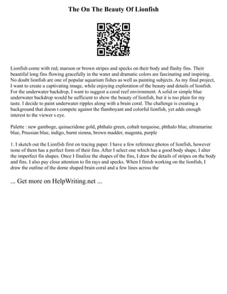 The On The Beauty Of Lionfish
Lionfish come with red, maroon or brown stripes and specks on their body and flashy fins. Their
beautiful long fins flowing gracefully in the water and dramatic colors are fascinating and inspiring.
No doubt lionfish are one of popular aquarium fishes as well as painting subjects. As my final project,
I want to create a captivating image, while enjoying exploration of the beauty and details of lionfish.
For the underwater backdrop, I want to suggest a coral reef environment. A solid or simple blue
underwater backdrop would be sufficient to show the beauty of lionfish, but it is too plain for my
taste. I decide to paint underwater ripples along with a brain coral. The challenge is creating a
background that doesn t compete against the flamboyant and colorful lionfish, yet adds enough
interest to the viewer s eye.
Palette : new gamboge, quinacridone gold, phthalo green, cobalt turquoise, phthalo blue, ultramarine
blue, Prussian blue, indigo, burnt sienna, brown madder, magenta, purple
1. I sketch out the Lionfish first on tracing paper. I have a few reference photos of lionfish, however
none of them has a perfect form of their fins. After I select one which has a good body shape, I alter
the imperfect fin shapes. Once I finalize the shapes of the fins, I draw the details of stripes on the body
and fins. I also pay close attention to fin rays and specks. When I finish working on the lionfish, I
draw the outline of the dome shaped brain coral and a few lines across the
... Get more on HelpWriting.net ...
 