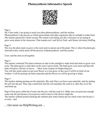 Photosynthesis Informative Speech
Page 1
Ok, Class today I am going to teach you about photosynthesis. said the teacher,
Photosynthesis is the process in which green plants and other organisms take in sunlight to make food.
The teacher paused for a brief second, The reason I am telling you this is because we are going to
grow some plants in the classroom. That sounds cool. said Sylvia Yeah. said Jimmy obviously bluffing
Page 2
The way the plant starts to grow is the roots start to sprout out of the plant. This is where the plant gets
food and water, which starts off the process of photosynthesis. said the teacher
Cool. said the class in all together
Page 3
The teacher continued The plant continues to take in the sunlight to make food and starts to grow even
more. The plant grows a stem then on the stem it grows buds. The buds grow even more and then the
buds will grow a flower or leaves. ... Show more content on Helpwriting.net ...
You will also need a place to put your flower so it can grow, in this case it will be in front of our
window. I will be passing out these materials and the flower we will be growing is tulips.
Page 5
The teacher starting passing out the materials. She said, Once you have your materials, start by putting
the soil into the pot. Then, dig a small hole into the soil and place the seed in it, after this cover the
seed back up.
Page 6 Next pour a little bit of water into the pot, with the seed in it. Make sure you pour just enough
water into the pot because if you put too much water it it the flower might die.
The teacher walked around checking the students pots when Jimmy put too much water into his pot. I
m sorry . said
... Get more on HelpWriting.net ...
 