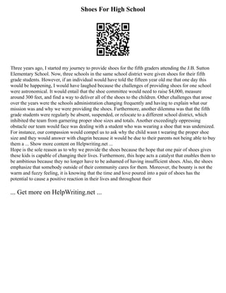 Shoes For High School
Three years ago, I started my journey to provide shoes for the fifth graders attending the J.B. Sutton
Elementary School. Now, three schools in the same school district were given shoes for their fifth
grade students. However, if an individual would have told the fifteen year old me that one day this
would be happening, I would have laughed because the challenges of providing shoes for one school
were astronomical. It would entail that the shoe committee would need to raise $4,000, measure
around 300 feet, and find a way to deliver all of the shoes to the children. Other challenges that arose
over the years were the schools administration changing frequently and having to explain what our
mission was and why we were providing the shoes. Furthermore, another dilemma was that the fifth
grade students were regularly be absent, suspended, or relocate to a different school district, which
inhibited the team from garnering proper shoe sizes and totals. Another exceedingly oppressing
obstacle our team would face was dealing with a student who was wearing a shoe that was undersized.
For instance, our compassion would compel us to ask why the child wasn t wearing the proper shoe
size and they would answer with chagrin because it would be due to their parents not being able to buy
them a ... Show more content on Helpwriting.net ...
Hope is the sole reason as to why we provide the shoes because the hope that one pair of shoes gives
these kids is capable of changing their lives. Furthermore, this hope acts a catalyst that enables them to
be ambitious because they no longer have to be ashamed of having insufficient shoes. Also, the shoes
emphasize that somebody outside of their community cares for them. Moreover, the bounty is not the
warm and fuzzy feeling, it is knowing that the time and love poured into a pair of shoes has the
potential to cause a positive reaction in their lives and throughout their
... Get more on HelpWriting.net ...
 
