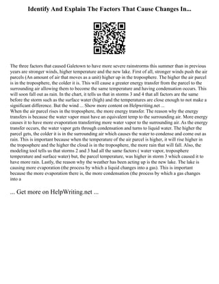 Identify And Explain The Factors That Cause Changes In...
The three factors that caused Galetown to have more severe rainstrorms this summer than in previous
years are stronger winds, higher temperature and the new lake. First of all, stronger winds push the air
parcels (An amount of air that moves as a unit) higher up in the troposphere. The higher the air parcel
is in the troposphere, the colder it is. This will cause a greater energy transfer from the parcel to the
surrounding air allowing them to become the same temperature and having condensation occurs. This
will soon fall out as rain. In the chart, it tells us that in storms 3 and 4 that all factors are the same
before the storm such as the surface water (high) and the temperatures are close enough to not make a
significant difference. But the wind ... Show more content on Helpwriting.net ...
When the air parcel rises in the troposphere, the more energy transfer. The reason why the energy
transfers is because the water vapor must have an equivalent temp to the surrounding air. More energy
causes it to have more evaporation transferring more water vapor to the surrounding air. As the energy
transfer occurs, the water vapor gets through condensation and turns to liquid water. The higher the
parcel gets, the colder it is in the surrounding air which causes the water to condense and come out as
rain. This is important because when the temperature of the air parcel is higher, it will rise higher in
the troposphere and the higher the cloud is in the troposphere, the more rain that will fall. Also, the
modeling tool tells us that storms 2 and 3 had all the same factors ( water vapor, troposphere
temperature and surface water) but, the parcel temperature, was higher in storm 3 which caused it to
have more rain. Lastly, the reason why the weather has been acting up is the new lake. The lake is
causing more evaporation (the process by which a liquid changes into a gas). This is important
because the more evaporation there is, the more condensation (the process by which a gas changes
into a
... Get more on HelpWriting.net ...
 