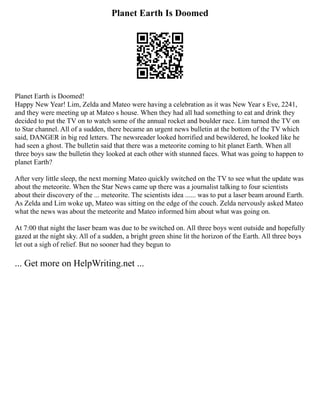 Planet Earth Is Doomed
Planet Earth is Doomed!
Happy New Year! Lim, Zelda and Mateo were having a celebration as it was New Year s Eve, 2241,
and they were meeting up at Mateo s house. When they had all had something to eat and drink they
decided to put the TV on to watch some of the annual rocket and boulder race. Lim turned the TV on
to Star channel. All of a sudden, there became an urgent news bulletin at the bottom of the TV which
said, DANGER in big red letters. The newsreader looked horrified and bewildered, he looked like he
had seen a ghost. The bulletin said that there was a meteorite coming to hit planet Earth. When all
three boys saw the bulletin they looked at each other with stunned faces. What was going to happen to
planet Earth?
After very little sleep, the next morning Mateo quickly switched on the TV to see what the update was
about the meteorite. When the Star News came up there was a journalist talking to four scientists
about their discovery of the ... meteorite. The scientists idea ...... was to put a laser beam around Earth.
As Zelda and Lim woke up, Mateo was sitting on the edge of the couch. Zelda nervously asked Mateo
what the news was about the meteorite and Mateo informed him about what was going on.
At 7:00 that night the laser beam was due to be switched on. All three boys went outside and hopefully
gazed at the night sky. All of a sudden, a bright green shine lit the horizon of the Earth. All three boys
let out a sigh of relief. But no sooner had they begun to
... Get more on HelpWriting.net ...
 