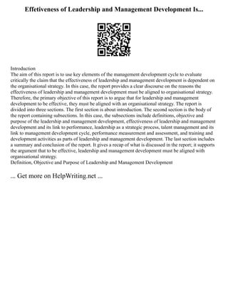 Effetiveness of Leadership and Management Development Is...
Introduction
The aim of this report is to use key elements of the management development cycle to evaluate
critically the claim that the effectiveness of leadership and management development is dependent on
the organisational strategy. In this case, the report provides a clear discourse on the reasons the
effectiveness of leadership and management development must be aligned to organisational strategy.
Therefore, the primary objective of this report is to argue that for leadership and management
development to be effective, they must be aligned with an organisational strategy. The report is
divided into three sections. The first section is about introduction. The second section is the body of
the report containing subsections. In this case, the subsections include definitions, objective and
purpose of the leadership and management development, effectiveness of leadership and management
development and its link to performance, leadership as a strategic process, talent management and its
link to management development cycle, performance measurement and assessment, and training and
development activities as parts of leadership and management development. The last section includes
a summary and conclusion of the report. It gives a recap of what is discussed in the report; it supports
the argument that to be effective, leadership and management development must be aligned with
organisational strategy.
Definition, Objective and Purpose of Leadership and Management Development
... Get more on HelpWriting.net ...
 