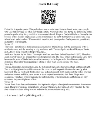 Psalm 114 Essay
Psalm 114 is a praise psalm. This psalm functions to unite Israel in their shared history as a people
who God had provided for when they relied on him. Wherever Israel was during the composing of this
particular psalm, they likely needed to be reminded of such things as God s faithfulness. It may be that
because of this psalm s emphasis on God s dominance of the earth that there was a famine or a long
winter Israel had to endure. Whatever their situation, this psalm praises God s presence, providence,
and control over the earth.
Verses 1 2
The verse 1 parallelism is both semantic and syntactic. That is to say that the grammatical order is
nearly the same, and the meaning is very similar as well. The word pairs are Israel/House of Jacob,
and ... Show more content on Helpwriting.net ...
Judah was the told by his father, The scepter shall not pass from Judah (Genesis 49: 8 12). Therefore,
Judah (David was of his lineage) has been the place of rule. The place of rule in the second verse here
becomes the place of God s holiness or his sanctuary. In the larger scale, Israel becomes God s
dominion. Thus rather than speaking of a king or other ruler, God is the one who rules.
Verse 3 4
The sea, the Jordan, the mountains, and the hills are all personified as turning back and taking flight.
This is to highlight the incredible nature of the event, as well as poetically describe exactly what
happened. The sea really did flee to either side as Israel crossed. With mention of the bodies of water
and the mountains and hills, there seems to be an emphasis on the fact that those things were
conquered. The chaos of the waters and the indomitability of the mountains and hills are not only
overcome, they take flight out of fear.
Verses 5 6
Verses 5 and 6 are rhetorical questions that repeat the subjects of the previous two verses in the same
order. These two verses do not explicitly tell us anything new, they only ask why. Thus far, the first
four verses have been telling us what and now the psalmist rhetorically asks,
... Get more on HelpWriting.net ...
 