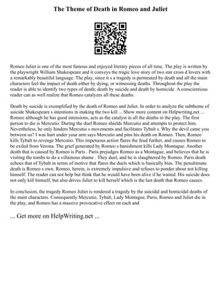 The Theme of Death in Romeo and Juliet
Romeo Juliet is one of the most famous and enjoyed literary pieces of all time. The play is written by
the playwright William Shakespeare and it conveys the tragic love story of two star cross d lovers with
a remarkably beautiful language. The play, since it s a tragedy is permeated by death and all the main
characters feel the impact of death either by dying, or witnessing deaths. Throughout the play the
reader is able to identify two types of death; death by suicide and death by homicide. A conscientious
reader can as well realize that Romeo catalyzes all these deaths.
Death by suicide is exemplified by the death of Romeo and Juliet. In order to analyze the subtheme of
suicide Shakespeare s intentions in making the two kill ... Show more content on Helpwriting.net ...
Romeo although he has good intensions, acts as the catalyst in all the deaths in the play. The first
person to die is Mercutio. During the duel Romeo shields Mercutio and attempts to protect him.
Nevertheless, he only hinders Mercutio s movements and facilitates Tybalt s. Why the devil came you
between us? I was hurt under your arm says Mercutio and pins his death on Romeo. Then, Romeo
kills Tybalt to revenge Mercutio. This impetuous action flares the feud further, and causes Romeo to
be exiled from Verona. The grief generated by Romeo s banishment kills Lady Montague. Another
death that is caused by Romeo is Paris . Paris prejudges Romeo as a Montague, and believes that he is
visiting the tombs to do a villainous shame . They duel, and he is slaughtered by Romeo. Paris death
echoes that of Tybalt in terms of motive that flares the duels which is basically bias. The penultimate
death is Romeo s own. Romeo, herein, is extremely impulsive and refuses to ponder about not killing
himself. The reader can not help but think that he would have been alive if he waited. His suicide does
not only kill himself, but also drives Juliet to kill herself which is the last death that Romeo causes.
In conclusion, the tragedy Romeo Juliet is rendered a tragedy by the suicidal and homicidal deaths of
the main characters. Consequently Mercutio, Tybalt, Lady Montague, Paris, Romeo and Juliet die in
the play, and Romeo has a massive provocative effect on each and
... Get more on HelpWriting.net ...
 
