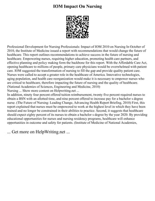 IOM Impact On Nursing
Professional Development for Nursing Professionals: Impact of IOM 2010 on Nursing In October of
2010, the Institute of Medicine issued a report with recommendations that would change the future of
healthcare. This report outlines recommendations to achieve success in the future of nursing and
healthcare. Empowering nurses, requiring higher education, promoting health care partners, and
effective planning and policy making form the backbone for this report. With the Affordable Care Act,
opening healthcare to millions of people, primary care physicians would be overwhelmed with patient
care. IOM suggested the transformation of nursing to fill the gap and provide quality patient care.
Nurses were called to accept a greater role in the healthcare of America. Innovative technologies,
aging population, and health care reorganization would make it is necessary to empower nurses who
are critical to healthcare, therefore impacting the future of nursing and the quality of healthcare.
(National Academies of Sciences, Engineering and Medicine, 2010)
Nursing ... Show more content on Helpwriting.net ...
In addition, ninety four percent offered tuition reimbursement, twenty five percent required nurses to
obtain a BSN with an allotted time, and nine percent offered to increase pay for a bachelor s degree
nurse. (The Future of Nursing: Leading Change, Advancing Health Report Briefing, 2010) First, this
report explained that nurses must be empowered to work at the highest level in which they have been
trained and no longer be constrained in their abilities to practice. Second, it suggests that healthcare
should expect eighty percent of its nurses to obtain a bachelor s degree by the year 2020. By providing
educational opportunities for nurses and nursing residency programs, healthcare will enhance
opportunities in outcome and safety for patients. (Institute of Medicine of National Academies,
... Get more on HelpWriting.net ...
 