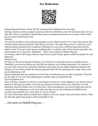 Tax Deductions
Getting Divorced? Know About All The Associated Tax Deduction You Can Take
Getting a divorce can be an expensive process, but know that those costs will not necessarily cost you
their face value. It s possible to benefit from some tax deductions because of a divorce, which could
get you some of that money back.
Alimony
Are you the one that is giving alimony payments to your former spouse? If so, know that you are able
to deduct those alimony payments when filing your taxes. The main thing to know is that only court
ordered alimony payments are considered a deduction on your taxes, and those payments must be
made in cash. If you give your spouse something that is worth the value of the alimony payment, you
cannot deduct it on your taxes. Additional ... Show more content on Helpwriting.net ...
For instance, those still living within the same home as their former spouse would not qualify for a tax
deduction.
Alimony Fees
For those on the receiving end of alimony, you will have to claim that income as taxable income.
Thankfully, you can also deduct any fees that are related to your alimony payments. For instance, if
you met with a lawyer for an alimony hearing in court, then you can deduct legal fees related to the
alimony. If you need to modify the alimony payment after the first agreement was made, those costs
can be deducted as well.
Keep in mind that there are limitations on how big of a deduction you can take. In general, if the fees
are less than 2% of your AGI (adjusted gross income) then you should be fine.
Tax Consultation Fees
Taxes will play a big part of a divorce, and chances are that you will be talking to your divorce lawyer
about it at one point or another. Any time you talk to your lawyer about taxes, take note of it and
determine what the billable cost is for their time. These consultations you receive about taxes can be
considered a tax deduction as well. Just make sure that you are not including any billable hours
towards your actual divorce, since those are not tax related.
For more information about tax deductions related to a divorce, speak with your lawyer about it. After
all, that time spent discussing it will be deductible in the
... Get more on HelpWriting.net ...
 