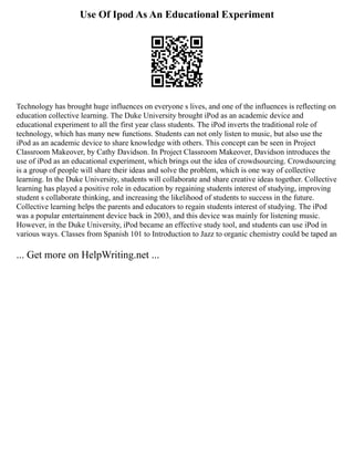 Use Of Ipod As An Educational Experiment
Technology has brought huge influences on everyone s lives, and one of the influences is reflecting on
education collective learning. The Duke University brought iPod as an academic device and
educational experiment to all the first year class students. The iPod inverts the traditional role of
technology, which has many new functions. Students can not only listen to music, but also use the
iPod as an academic device to share knowledge with others. This concept can be seen in Project
Classroom Makeover, by Cathy Davidson. In Project Classroom Makeover, Davidson introduces the
use of iPod as an educational experiment, which brings out the idea of crowdsourcing. Crowdsourcing
is a group of people will share their ideas and solve the problem, which is one way of collective
learning. In the Duke University, students will collaborate and share creative ideas together. Collective
learning has played a positive role in education by regaining students interest of studying, improving
student s collaborate thinking, and increasing the likelihood of students to success in the future.
Collective learning helps the parents and educators to regain students interest of studying. The iPod
was a popular entertainment device back in 2003, and this device was mainly for listening music.
However, in the Duke University, iPod became an effective study tool, and students can use iPod in
various ways. Classes from Spanish 101 to Introduction to Jazz to organic chemistry could be taped an
... Get more on HelpWriting.net ...
 