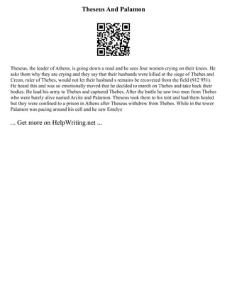 Theseus And Palamon
Theseus, the leader of Athens, is going down a road and he sees four women crying on their knees. He
asks them why they are crying and they say that their husbands were killed at the siege of Thebes and
Creon, ruler of Thebes, would not let their husband s remains be recovered from the field (912 951).
He heard this and was so emotionally moved that he decided to march on Thebes and take back their
bodies. He lead his army to Thebes and captured Thebes. After the battle he saw two men from Thebes
who were barely alive named Arcite and Palamon. Theseus took them to his tent and had them healed
but they were confined to a prison in Athens after Theseus withdrew from Thebes. While in the tower
Palamon was pacing around his cell and he saw Emelye
... Get more on HelpWriting.net ...
 