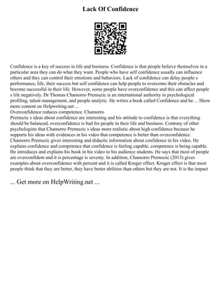 Lack Of Confidence
Confidence is a key of success in life and business. Confidence is that people believe themselves in a
particular area they can do what they want. People who have self confidence usually can influence
others and they can control their emotions and behaviors. Lack of confidence can delay people s
performance, life, their success but self confidence can help people to overcome their obstacles and
become successful in their life. However, some people have overconfidence and this can affect people
s life negatively. Dr Thomas Chamorro Premuzic is an international authority in psychological
profiling, talent management, and people analytic. He writes a book called Confidence and he ... Show
more content on Helpwriting.net ...
Overconfidence reduces competence. Chamorro
Premuzic s ideas about confidence are interesting and his attitude to confidence is that everything
should be balanced, overconfidence is bad for people in their life and business. Contrary of other
psychologists that Chamorro Premuzic s ideas more realistic about high confidence because he
supports his ideas with evidences in his video that competence is better than overconfidence.
Chamorro Premuzic gives interesting and didactic information about confidence in his video. He
explains confidence and competence that confidence is feeling capable, competence is being capable.
He introduces and explains his book in his video to his audience students. He says that most of people
are overconfident and it is percentage is seventy. In addition, Chamorro Premuzic (2013) gives
examples about overconfidence with percent and it is called Kruger effect. Kruger effect is that most
people think that they are better, they have better abilities than others but they are not. It is the impact
... Get more on HelpWriting.net ...
 