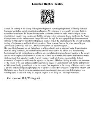 Langston Hughes Identity
Search for Identity in the Poetry of Langston Hughes In exploring the problem of identity in Black
literature we find no simple or definite explanation. Nevertheless, it is generally accepted that it is
rooted in the reality of the discriminatory social system in America with its historic origins in the
institution of slavery. One can discern that this slavery system imposes a double burden on the Negro
through severe social and economic inequalities and through the heavy psychological consequences
suffered by the Negro who is forced to play an inferior role, 1 the latter relates to the low self estimate,
feeling of helplessness and basic identity conflict. Thus, in some form or the other, every Negro
American is confronted with the ... Show more content on Helpwriting.net ...
His own life influenced his art. Being born in a Negro family and at a time of racial discrimination
from his early childhood, he had to bear the ruthless behaviour of the whites. So, from the very
beginning of his life he faced many problems viz., racial discrimination, lack of identity in the society
and no actual or practical freedom of blacks etc. All this put a remarkable impact on his mind, on his
soul and made him a poet of blacks. A great votary of black art, Hughes inaugurated a distinct
movement of negritude which may be regarded as the soul of Harlem. Rising from his consciousness
of the colour of his skin and passing through various stages of identification with people and territory
of Africa and finally grounding it in the American Past, negritude in the poetry of Hughes evolves into
a definite and enduring concept expressive of definite vision.6 But he doesn t suffer from what W.E.B.
DuBois terms as double consciousness two souls, two thoughts, two unreconciled strivings; two
warring ideals in one dark body. 7 Langston Hughes in his essay on The Negro Artist and
... Get more on HelpWriting.net ...
 