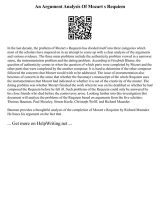 An Argument Analysis Of Mozart s Requiem
In the last decade, the problem of Mozart s Requiem has divided itself into three categories which
most of the scholars have majored on in an attempt to come up with a clear analysis of the arguments
and various evidence. The three main problems include the authenticity problem viewed in a narrower
sense, the instrumentation problem and the dating problem. According to Friedrich Blume, the
question of authenticity comes in when the question of which parts were completed by Mozart and the
other parts that were completed by the another composer. It is hard to determine if the other composer
followed the concerns that Mozart would wish to be addressed. The issue of instrumentation also
becomes of concern in the sense that whether the Sussmayr s manuscript of the whole Requiem uses
the instrumentation that Mozart had indicated or whether it is out of the creativity of the master. The
dating problem was whether Mozart finished the work when he was on his deathbed or whether he had
composed the Requiem before he fell ill. Such problems of the Requiem could only be answered by
his close friends who died before the controversy arose. Looking further into this investigation this
document will analyze the problems of the Requiem based on arguments from the five scholars:
Thomas Bauman, Paul Moseley, Simon Keefe, Christoph Wolff, and Richard Maunder.
Bauman provides a thoughtful analysis of the completion of Mozart s Requiem by Richard Maunder.
He bases his argument on the fact that
... Get more on HelpWriting.net ...
 