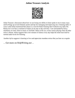 Julian Treasure Analysis
Julian Treasure s discussion about how we are losing our ability to listen spoke to me in many ways
and he brings up several fantastic points and tips for managing and improving one s listening skills. It
wasn t until Julian mentioned that silence is a tool for better listening that I looked at my daily life.
Rarely do I ever have a moment of silence in my day to day activities. I am surrounded by heavy
machinery at work, listen to music or YouTube videos in the car, or have music playing when all other
noise is absent. Julian suggests that a few minutes of silence every day helps the mind reset itself to
normal audio levels for listening.
Another tip he suggests is learning to love and appreciate mundane noises that you hear on a regular
... Get more on HelpWriting.net ...
 