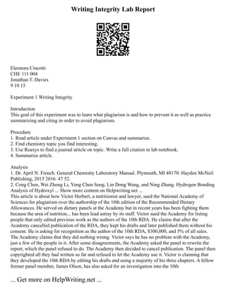 Writing Integrity Lab Report
Eleonora Cincotti
CHE 111 004
Jonathan T. Davies
9 10 15
Experiment 1 Writing Integrity
Introduction
This goal of this experiment was to learn what plagiarism is and how to prevent it as well as practice
summarizing and citing in order to avoid plagiarism.
Procedure
1. Read article under Experiment 1 section on Canvas and summarize.
2. Find chemistry topic you find interesting.
3. Use Reaxys to find a journal article on topic. Write a full citation in lab notebook.
4. Summarize article.
Analysis
1. Dr. April N. French. General Chemistry Laboratory Manual. Plymouth, MI 48170: Hayden McNeil
Publishing, 2015 2016. 47 52.
2. Cong Chen, Wei Zhong Li, Yong Chen Song, Lin Dong Weng, and Ning Zhang. Hydrogen Bonding
Analysis of Hydroxyl ... Show more content on Helpwriting.net ...
This article is about how Victor Herbert, a nutritionist and lawyer, sued the National Academy of
Sciences for plagiarism over the authorship of the 10th edition of the Recommended Dietary
Allowances. He served on dietary panels at the Academy but in recent years has been fighting them
because the area of nutrition... has been lead astray by its staff. Victor sued the Academy for listing
people that only edited previous work as the authors of the 10th RDA. He claims that after the
Academy cancelled publication of the RDA, they kept his drafts and later published them without his
consent. He is asking for recognition as the author of the 10th RDA, $300,000, and 5% of all sales.
The Academy claims that they did nothing wrong. Victor says he has no problem with the Academy,
just a few of the people in it. After some disagreements, the Academy asked the panel to rewrite the
report, which the panel refused to do. The Academy then decided to cancel publication. The panel then
copyrighted all they had written so far and refused to let the Academy use it. Victor is claiming that
they developed the 10th RDA by editing his drafts and using a majority of his three chapters. A fellow
former panel member, James Olson, has also asked for an investigation into the 10th
... Get more on HelpWriting.net ...
 