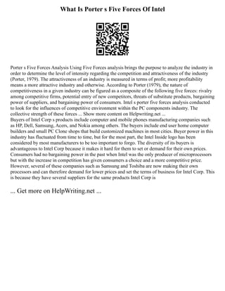 What Is Porter s Five Forces Of Intel
Porter s Five Forces Analysis Using Five Forces analysis brings the purpose to analyze the industry in
order to determine the level of intensity regarding the competition and attractiveness of the industry
(Porter, 1979). The attractiveness of an industry is measured in terms of profit; more profitability
means a more attractive industry and otherwise. According to Porter (1979), the nature of
competitiveness in a given industry can be figured as a composite of the following five forces: rivalry
among competitive firms, potential entry of new competitors, threats of substitute products, bargaining
power of suppliers, and bargaining power of consumers. Intel s porter five forces analysis conducted
to look for the influences of competitive environment within the PC components industry. The
collective strength of these forces ... Show more content on Helpwriting.net ...
Buyers of Intel Corp s products include computer and mobile phones manufacturing companies such
as HP, Dell, Samsung, Acers, and Nokia among others. The buyers include end user home computer
builders and small PC Clone shops that build customized machines in most cities. Buyer power in this
industry has fluctuated from time to time, but for the most part, the Intel Inside logo has been
considered by most manufacturers to be too important to forgo. The diversity of its buyers is
advantageous to Intel Corp because it makes it hard for them to set or demand for their own prices.
Consumers had no bargaining power in the past when Intel was the only producer of microprocessors
but with the increase in competition has given consumers a choice and a more competitive price.
However, several of these companies such as Samsung and Toshiba are now making their own
processors and can therefore demand for lower prices and set the terms of business for Intel Corp. This
is because they have several suppliers for the same products Intel Corp is
... Get more on HelpWriting.net ...
 