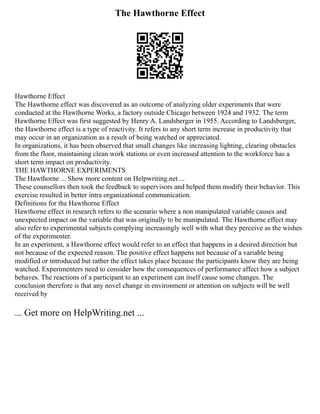 The Hawthorne Effect
Hawthorne Effect
The Hawthorne effect was discovered as an outcome of analyzing older experiments that were
conducted at the Hawthorne Works, a factory outside Chicago between 1924 and 1932. The term
Hawthorne Effect was first suggested by Henry A. Landsberger in 1955. According to Landsberger,
the Hawthorne effect is a type of reactivity. It refers to any short term increase in productivity that
may occur in an organization as a result of being watched or appreciated.
In organizations, it has been observed that small changes like increasing lighting, clearing obstacles
from the floor, maintaining clean work stations or even increased attention to the workforce has a
short term impact on productivity.
THE HAWTHORNE EXPERIMENTS
The Hawthorne ... Show more content on Helpwriting.net ...
These counsellors then took the feedback to supervisors and helped them modify their behavior. This
exercise resulted in better intra organizational communication.
Definitions for the Hawthorne Effect
Hawthorne effect in research refers to the scenario where a non manipulated variable causes and
unexpected impact on the variable that was originally to be manipulated. The Hawthorne effect may
also refer to experimental subjects complying increasingly well with what they perceive as the wishes
of the experimenter.
In an experiment, a Hawthorne effect would refer to an effect that happens in a desired direction but
not because of the expected reason. The positive effect happens not because of a variable being
modified or introduced but rather the effect takes place because the participants know they are being
watched. Experimenters need to consider how the consequences of performance affect how a subject
behaves. The reactions of a participant to an experiment can itself cause some changes. The
conclusion therefore is that any novel change in environment or attention on subjects will be well
received by
... Get more on HelpWriting.net ...
 