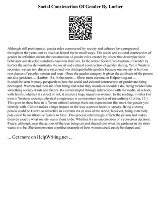 Social Construction Of Gender By Lorber
Although still problematic, gender roles constructed by society and cultures have progressed
throughout the years, not as much as hoped but in small ways. The social and cultural construction of
gender in definition means the construction of gender roles created by others that determine their
behaviors and develop standards based on their sex. In the article Social Construction of Gender by
Lorber the author demonstrates the social and cultural construction of gender stating, Yet in Western
societies, we see two discrete sexes and two distinguishable genders because our society is built on
two classes of people, women and men . Once the gender category is given the attributes of the person
are also gendered.... (Lorber, 11). In the poem ... Show more content on Helpwriting.net ...
It could be seen in many perspectives how the social and cultural construction of gender are being
developed. Women and men are often being told what they should or shouldn t do. Being molded into
something society wants and favors. It s all developed through interactions with the media, in school,
with family, whether it s direct or not, it creates a huge impact on women. In the reading, it states For
men in Western societies, physical competence is an important marker of masculinity (Lorber, 12 ).
This goes to show how in different cultural settings there are expectations that mark the gender you
identify with. Culture makes a huge impact on the way a person looks or speaks. Being a strong
person could be known as attractive in a certain era or area of the world, however, being extremely
pale could be an attractive feature to have. This process interestingly affects the person and makes
them do exactly what society wants them to do. Whether it s an unconscious or a conscious decision.
Piercy, although, uses the actions of the tree being cut and shaped into what the gardener in the story
wants it to be. She demonstrates a perfect example of how women could easily be shaped and
... Get more on HelpWriting.net ...
 