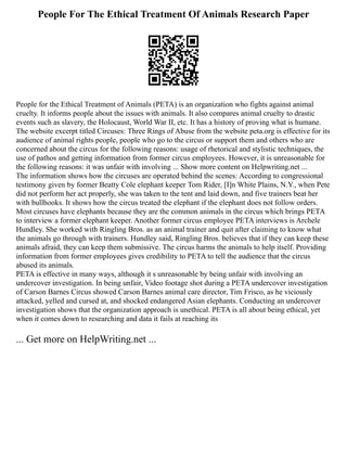 People For The Ethical Treatment Of Animals Research Paper
People for the Ethical Treatment of Animals (PETA) is an organization who fights against animal
cruelty. It informs people about the issues with animals. It also compares animal cruelty to drastic
events such as slavery, the Holocaust, World War II, etc. It has a history of proving what is humane.
The website excerpt titled Circuses: Three Rings of Abuse from the website peta.org is effective for its
audience of animal rights people, people who go to the circus or support them and others who are
concerned about the circus for the following reasons: usage of rhetorical and stylistic techniques, the
use of pathos and getting information from former circus employees. However, it is unreasonable for
the following reasons: it was unfair with involving ... Show more content on Helpwriting.net ...
The information shows how the circuses are operated behind the scenes: According to congressional
testimony given by former Beatty Cole elephant keeper Tom Rider, [I]n White Plains, N.Y., when Pete
did not perform her act properly, she was taken to the tent and laid down, and five trainers beat her
with bullhooks. It shows how the circus treated the elephant if the elephant does not follow orders.
Most circuses have elephants because they are the common animals in the circus which brings PETA
to interview a former elephant keeper. Another former circus employee PETA interviews is Archele
Hundley. She worked with Ringling Bros. as an animal trainer and quit after claiming to know what
the animals go through with trainers. Hundley said, Ringling Bros. believes that if they can keep these
animals afraid, they can keep them submissive. The circus harms the animals to help itself. Providing
information from former employees gives credibility to PETA to tell the audience that the circus
abused its animals.
PETA is effective in many ways, although it s unreasonable by being unfair with involving an
undercover investigation. In being unfair, Video footage shot during a PETA undercover investigation
of Carson Barnes Circus showed Carson Barnes animal care director, Tim Frisco, as he viciously
attacked, yelled and cursed at, and shocked endangered Asian elephants. Conducting an undercover
investigation shows that the organization approach is unethical. PETA is all about being ethical, yet
when it comes down to researching and data it fails at reaching its
... Get more on HelpWriting.net ...
 