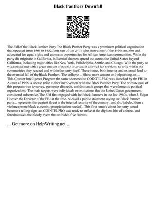 Black Panthers Downfall
The Fall of the Black Panther Party The Black Panther Party was a prominent political organization
that operated from 1966 to 1982, born out of the civil rights movement of the 1950s and 60s and
advocated for equal rights and economic opportunities for African American communities. While the
party did originate in California, influential chapters spread out across the United States beyond
California, including major cities like New York, Philadelphia, Seattle, and Chicago. With the party so
widespread and with a great amount of people involved, it allowed for problems to arise within the
communities they reached and within the party itself. These issues, both internal and external, lead to
the eventual fall of the Black Panthers. The collapse ... Show more content on Helpwriting.net ...
This Counter Intelligence Program the name shortened to COINTELPRO was launched by the FBI in
August of 1956, a decade prior to their involvement with the Black Panther Party. The primary goal of
this program was to survey, permeate, discredit, and dismantle groups that were domestic political
organizations. The main targets were individuals or institutions that the United States government
considered subversive. The FBI first engaged with the Black Panthers in the late 1960s, when J. Edgar
Hoover, the Director of the FBI at the time, released a public statement saying the Black Panther
party... represents the greatest threat to the internal security of the country , and also labeled them a
violence prone black extremist group (citation needed). This first remark about the party would
become a telling sign that COINTELPRO was ready to strike at the slightest hint of a threat, and
foreshadowed the bloody event that unfolded five months
... Get more on HelpWriting.net ...
 