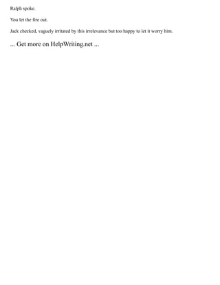 Ralph spoke.
You let the fire out.
Jack checked, vaguely irritated by this irrelevance but too happy to let it worry him.
... Get more on HelpWriting.net ...
 