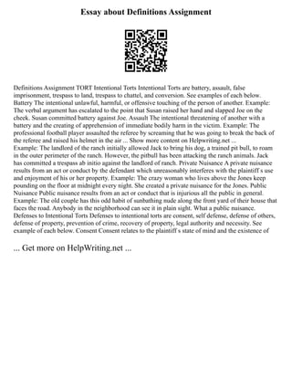 Essay about Definitions Assignment
Definitions Assignment TORT Intentional Torts Intentional Torts are battery, assault, false
imprisonment, trespass to land, trespass to chattel, and conversion. See examples of each below.
Battery The intentional unlawful, harmful, or offensive touching of the person of another. Example:
The verbal argument has escalated to the point that Susan raised her hand and slapped Joe on the
cheek. Susan committed battery against Joe. Assault The intentional threatening of another with a
battery and the creating of apprehension of immediate bodily harm in the victim. Example: The
professional football player assaulted the referee by screaming that he was going to break the back of
the referee and raised his helmet in the air ... Show more content on Helpwriting.net ...
Example: The landlord of the ranch initially allowed Jack to bring his dog, a trained pit bull, to roam
in the outer perimeter of the ranch. However, the pitbull has been attacking the ranch animals. Jack
has committed a trespass ab initio against the landlord of ranch. Private Nuisance A private nuisance
results from an act or conduct by the defendant which unreasonably interferes with the plaintiff s use
and enjoyment of his or her property. Example: The crazy woman who lives above the Jones keep
pounding on the floor at midnight every night. She created a private nuisance for the Jones. Public
Nuisance Public nuisance results from an act or conduct that is injurious all the public in general.
Example: The old couple has this odd habit of sunbathing nude along the front yard of their house that
faces the road. Anybody in the neighborhood can see it in plain sight. What a public nuisance.
Defenses to Intentional Torts Defenses to intentional torts are consent, self defense, defense of others,
defense of property, prevention of crime, recovery of property, legal authority and necessity. See
example of each below. Consent Consent relates to the plaintiff s state of mind and the existence of
... Get more on HelpWriting.net ...
 