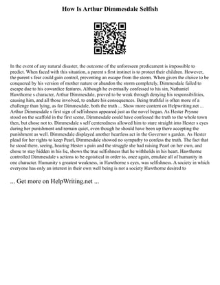 How Is Arthur Dimmesdale Selfish
In the event of any natural disaster, the outcome of the unforeseen predicament is impossible to
predict. When faced with this situation, a parent s first instinct is to protect their children. However,
the parent s fear could gain control, preventing an escape from the storm. When given the choice to be
conquered by his version of mother nature or abandon the storm completely, Dimmesdale failed to
escape due to his cowardice features. Although he eventually confessed to his sin, Nathaniel
Hawthorne s character, Arthur Dimmesdale, proved to be weak through denying his responsibilities,
causing him, and all those involved, to endure his consequences. Being truthful is often more of a
challenge than lying, as for Dimmesdale, both the truth ... Show more content on Helpwriting.net ...
Arthur Dimmesdale s first sign of selfishness appeared just as the novel began. As Hester Prynne
stood on the scaffold in the first scene, Dimmesdale could have confessed the truth to the whole town
then, but chose not to. Dimmesdale s self centeredness allowed him to stare straight into Hester s eyes
during her punishment and remain quiet, even though he should have been up there accepting the
punishment as well. Dimmesdale displayed another heartless act in the Governor s garden. As Hester
plead for her rights to keep Pearl, Dimmesdale showed no sympathy to confess the truth. The fact that
he stood there, seeing, hearing Hester s pain and the struggle she had raising Pearl on her own, and
chose to stay hidden in his lie, shows the true selfishness that he withholds in his heart. Hawthorne
controlled Dimmesdale s actions to be egoistical in order to, once again, emulate all of humanity in
one character. Humanity s greatest weakness, in Hawthorne s eyes, was selfishness. A society in which
everyone has only an interest in their own well being is not a society Hawthorne desired to
... Get more on HelpWriting.net ...
 