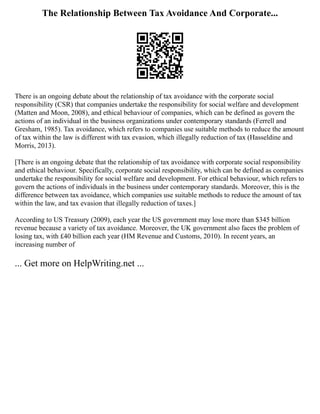 The Relationship Between Tax Avoidance And Corporate...
There is an ongoing debate about the relationship of tax avoidance with the corporate social
responsibility (CSR) that companies undertake the responsibility for social welfare and development
(Matten and Moon, 2008), and ethical behaviour of companies, which can be defined as govern the
actions of an individual in the business organizations under contemporary standards (Ferrell and
Gresham, 1985). Tax avoidance, which refers to companies use suitable methods to reduce the amount
of tax within the law is different with tax evasion, which illegally reduction of tax (Hasseldine and
Morris, 2013).
[There is an ongoing debate that the relationship of tax avoidance with corporate social responsibility
and ethical behaviour. Specifically, corporate social responsibility, which can be defined as companies
undertake the responsibility for social welfare and development. For ethical behaviour, which refers to
govern the actions of individuals in the business under contemporary standards. Moreover, this is the
difference between tax avoidance, which companies use suitable methods to reduce the amount of tax
within the law, and tax evasion that illegally reduction of taxes.]
According to US Treasury (2009), each year the US government may lose more than $345 billion
revenue because a variety of tax avoidance. Moreover, the UK government also faces the problem of
losing tax, with £40 billion each year (HM Revenue and Customs, 2010). In recent years, an
increasing number of
... Get more on HelpWriting.net ...
 