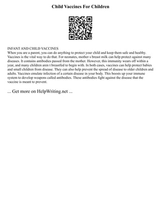 Child Vaccines For Children
INFANT AND CHILD VACCINES
When you are a parent, you can do anything to protect your child and keep them safe and healthy.
Vaccines is the vital way to do that. For neonates, mother s breast milk can help protect against many
diseases. It contains antibodies passed from the mother. However, this immunity wears off within a
year, and many children aren t breastfed to begin with. In both cases, vaccines can help protect babies
and small children from disease. They can also help prevent the spread of disease to older children and
adults. Vaccines emulate infection of a certain disease in your body. This boosts up your immune
system to develop weapons called antibodies. These antibodies fight against the disease that the
vaccine is meant to prevent.
... Get more on HelpWriting.net ...
 