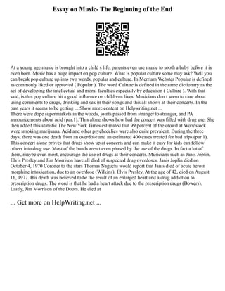 Essay on Music- The Beginning of the End
At a young age music is brought into a child s life, parents even use music to sooth a baby before it is
even born. Music has a huge impact on pop culture. What is popular culture some may ask? Well you
can break pop culture up into two words, popular and culture. In Merriam Webster Popular is defined
as commonly liked or approved ( Popular ). The word Culture is defined in the same dictionary as the
act of developing the intellectual and moral faculties especially by education ( Culture ). With that
said, is this pop culture hit a good influence on childrens lives. Musicians don t seem to care about
using comments to drugs, drinking and sex in their songs and this all shows at their concerts. In the
past years it seems to be getting ... Show more content on Helpwriting.net ...
There were dope supermarkets in the woods, joints passed from stranger to stranger, and PA
announcements about acid (par.1). This alone shows how bad the concert was filled with drug use. She
then added this statistic The New York Times estimated that 99 percent of the crowd at Woodstock
were smoking marijuana. Acid and other psychedelics were also quite prevalent. During the three
days, there was one death from an overdose and an estimated 400 cases treated for bad trips (par.1).
This concert alone proves that drugs show up at concerts and can make it easy for kids can follow
others into drug use. Most of the bands aren t even phased by the use of the drugs. In fact a lot of
them, maybe even most, encourage the use of drugs at their concerts. Musicians such as Janis Joplin,
Elvis Presley and Jim Morrison have all died of suspected drug overdoses. Janis Joplin died on
October 4, 1970 Coroner to the stars Thomas Naguchi would report that Janis died of acute heroin
morphine intoxication, due to an overdose (Wilkins). Elvis Presley, At the age of 42, died on August
16, 1977. His death was believed to be the result of an enlarged heart and a drug addiction to
prescription drugs. The word is that he had a heart attack due to the prescription drugs (Bowers).
Lastly, Jim Morrison of the Doors. He died at
... Get more on HelpWriting.net ...
 