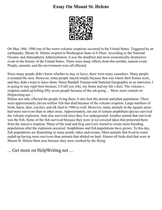 Essay On Mount St. Helens
On May 18th, 1980 one of the worst volcanic eruptions occurred in the United States. Triggered by an
earthquake, Mount St. Helens erupted in Washington State at 8:39am. According to the National
Oceanic and Atmospheric Administration, it was the deadliest and most economically destructive
event in the history of the United States. There were many effects from this terrible, natural event.
People, animals, and the environment were all effected.
Since many people didn t know whether to stay or leave, there were many casualties. Many people
evacuated the area. However, some people stayed simply because that was where their homes were,
and they didn t want to leave them. Harry Randall Truman told National Geographic in an interview, I
m going to stay right here because, I ll tell you why, my home and my life s here. The volcano s
eruption ended up killing fifty seven people because of the ash going ... Show more content on
Helpwriting.net ...
Helens not only effected the people living there, it also hurt the animal and plant population. There
were approximately eleven million fish that died because of the volcano eruption. Large numbers of
birds, hares, deer, coyotes, and elk died in 1980 as well. However, many animals in the aquatic areas
had more survivors than in other areas. Approximately, ten out of sixteen amphibian species survived
the volcano explosion. Ants also survived since they live underground. Another animal that survived
was the fish. Some of the fish survived because they were in ice covered lakes that protected them
from the massive eruption. Many of the toad and frog survivors started to create more breeding
populations after the explosion occurred. Amphibians and fish populations have grown. To this day,
fish populations are flourishing in many ponds, lakes and oceans. Most animals that lived in water
ended up having more survivors than animals that abided on land. Almost all birds died that were in
Mount St. Helens blast area because they were crushed by the flying
... Get more on HelpWriting.net ...
 
