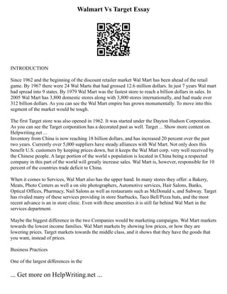 Walmart Vs Target Essay
INTRODUCTION
Since 1962 and the beginning of the discount retailer market Wal Mart has been ahead of the retail
game. By 1967 there were 24 Wal Marts that had grossed 12.6 million dollars. In just 7 years Wal mart
had spread into 9 states. By 1979 Wal Mart was the fastest store to reach a billion dollars in sales. In
2005 Wal Mart has 3,800 domestic stores along with 3,800 stores internationally, and had made over
312 billion dollars. As you can see the Wal Mart empire has grown monumentally. To move into this
segment of the market would be tough.
The first Target store was also opened in 1962. It was started under the Dayton Hudson Corporation.
As you can see the Target corporation has a decorated past as well. Target ... Show more content on
Helpwriting.net ...
Inventory from China is now reaching 18 billion dollars, and has increased 20 percent over the past
two years. Currently over 5,000 suppliers have steady alliances with Wal Mart. Not only does this
benefit U.S. customers by keeping prices down, but it keeps the Wal Mart corp. very well received by
the Chinese people. A large portion of the world s population is located in China being a respected
company in this part of the world will greatly increase sales. Wal Mart is, however, responsible for 10
percent of the countries trade deficit to China.
When it comes to Services, Wal Mart also has the upper hand. In many stores they offer: a Bakery,
Meats, Photo Centers as well a on site photographers, Automotive services, Hair Salons, Banks,
Optical Offices, Pharmacy, Nail Salons as well as restaurants such as McDonald s, and Subway. Target
has rivaled many of these services providing in store Starbucks, Taco Bell/Pizza huts, and the most
recent advance is an in store clinic. Even with these amenities it is still far behind Wal Mart in the
services department.
Maybe the biggest difference in the two Companies would be marketing campaigns. Wal Mart markets
towards the lowest income families. Wal Mart markets by showing low prices, or how they are
lowering prices. Target markets towards the middle class, and it shows that they have the goods that
you want, instead of prices.
Business Practices
One of the largest differences in the
... Get more on HelpWriting.net ...
 
