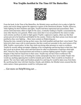 Was Trujillo Justified In The Time Of The Butterflies
From the book, In the Time of the Butterflies, the Mirabal sisters sacrificed a lot in order to fight for
justice and social change against the oppressive regime of the Dominican dictator, Trujillo. However,
while fighting for their freedoms and rights, Trujillo had them imprisoned and assassinated. Their
actions motivated many others to fight for the cause, eventually leading to Trujillo s assassination by
none other than his own generals. While some claim that it was not justified for the sisters to make
such extreme sacrifices in order to fight against Trujillo s oppressive regime, others say that their
actions proved to be beneficial and helpful for the country. I believe that their actions were heroic and
justified as they were fighting ... Show more content on Helpwriting.net ...
During this time, instead of giving up their cause, they held steadfast and kept their voices heard. They
believed in their cause with so much passion, that they would not surrender to the cruel tortures of the
SIM, Trujillo s secret police. In fact, they tried convincing other prisoners to want to overthrow
Trujillo by secretly taking newspaper clippings of his wrongdoings and having them in their hair. Had
they given up in prison, their cause and motivation for other revolutionaries would have died right
there. However, they stayed persistent and resilient to continue fighting against Trujillo s regime.
Imagine if they had not stayed true to their cause. Trujillo may not have been overthrown! His
despotic and inhumane ways of treating his country and people may have never ended. People who
would say anything opposing him would be instantly put to death. There would be no freedom of
speech. The very basic rights and freedoms people live and long for would be taken away from them.
By sacrificing their time with their families, friends, and children, the Mirabal sisters ensured that the
entire nation s future generations would live with peace and
... Get more on HelpWriting.net ...
 