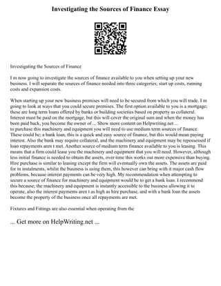 Investigating the Sources of Finance Essay
Investigating the Sources of Finance
I m now going to investigate the sources of finance available to you when setting up your new
business. I will separate the sources of finance needed into three categories; start up costs, running
costs and expansion costs.
When starting up your new business premises will need to be secured from which you will trade. I m
going to look at ways that you could secure premises. The first option available to you is a mortgage;
these are long term loans offered by banks or building societies based on property as collateral.
Interest must be paid on the mortgage, but this will cover the original sum and when the money has
been paid back, you become the owner of ... Show more content on Helpwriting.net ...
to purchase this machinery and equipment you will need to use medium term sources of finance.
These could be; a bank loan, this is a quick and easy source of finance, but this would mean paying
interest. Also the bank may require collateral, and the machinery and equipment may be repossessed if
loan repayments aren t met. Another source of medium term finance available to you is leasing. This
means that a firm could lease you the machinery and equipment that you will need. However, although
less initial finance is needed to obtain the assets, over time this works out more expensive than buying.
Hire purchase is similar to leasing except the firm will eventually own the assets. The assets are paid
for in instalments, whilst the business is using them, this however can bring with it major cash flow
problems, because interest payments can be very high. My recommendation when attempting to
secure a source of finance for machinery and equipment would be to get a bank loan. I recommend
this because; the machinery and equipment is instantly accessible to the business allowing it to
operate, also the interest payments aren t as high as hire purchase, and with a bank loan the assets
become the property of the business once all repayments are met.
Fixtures and Fittings are also essential when operating from the
... Get more on HelpWriting.net ...
 