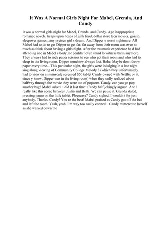 It Was A Normal Girls Night For Mabel, Grenda, And
Candy
It was a normal girls night for Mabel, Grenda, and Candy. Age inappropriate
romance novels, heaps upon heaps of junk food, dollar store teen movies, gossip,
sleepover games...any preteen girl s dream. And Dipper s worst nightmare. All
Mabel had to do to get Dipper to get far, far away from their room was even so
much as think about having a girls night. After the traumatic experience he d had
attending one in Mabel s body, he couldn t even stand to witness them anymore.
They always had to rock paper scissors to see who got their room and who had to
sleep in the living room. Dipper somehow always lost. Hehe. Maybe don t throw
paper every time... This particular night, the girls were indulging in a late night
sing along viewing of Community College Melody 3 (which they unfortunately
had to view on a minuscule screened $50 tablet Candy owned with Netflix on it,
since y know, Dipper was in the living room) when they sadly realized about
halfway through the movie they were out of popcorn. Candy, can you go pop
another bag? Mabel asked. I did it last time! Candy half jokingly argued. And I
really like this scene between Justin and Bella. We can pause it. Grenda stated,
pressing pause on the little tablet. Pleeeease? Candy sighed. I wouldn t for just
anybody. Thanks, Candy! You re the best! Mabel praised as Candy got off the bed
and left the room. Yeah, yeah. I m way too easily conned... Candy muttered to herself
as she walked down the
 