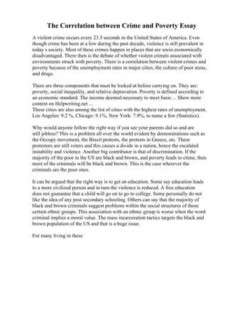 The Correlation between Crime and Poverty Essay
A violent crime occurs every 23.5 seconds in the United States of America. Even
though crime has been at a low during the past decade, violence is still prevalent in
today s society. Most of these crimes happen in places that are socio economically
disadvantaged. There then is the debate of whether violent crimeis associated with
environments struck with poverty. There is a correlation between violent crimes and
poverty because of the unemployment rates in major cities, the culture of poor areas,
and drugs.
There are three components that must be looked at before carrying on. They are:
poverty, social inequality, and relative depravation. Poverty is defined according to
an economic standard. The income deemed necessary to meet basic ... Show more
content on Helpwriting.net ...
These cities are also among the list of cities with the highest rates of unemployment.
Los Angeles: 9.2 %, Chicago: 9.1%, New York: 7.9%, to name a few (Statistics).
Why would anyone follow the right way if you see your parents did so and are
still jobless? This is a problem all over the world evident by demonstrations such as
the Occupy movement, the Brazil protests, the protests in Greece, etc. These
protestors are still voters and this causes a divide in a nation, hence the escalated
instability and violence. Another big contributor is that of discrimination. If the
majority of the poor in the US are black and brown, and poverty leads to crime, then
most of the criminals will be black and brown. This is the case wherever the
criminals are the poor ones.
It can be argued that the right way is to get an education. Some say education leads
to a more civilized person and in turn the violence is reduced. A free education
does not guarantee that a child will go on to go to college. Some personally do not
like the idea of any post secondary schooling. Others can say that the majority of
black and brown criminals suggest problems within the social structures of those
certain ethnic groups. This association with an ethnic group is worse when the word
criminal implies a moral value. The mass incarceration tactics targets the black and
brown population of the US and that is a huge issue.
For many living in these
 