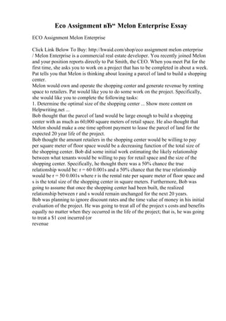 Eco Assignment вЂ“ Melon Enterprise Essay
ECO Assignment Melon Enterprise
Click Link Below To Buy: http://hwaid.com/shop/eco assignment melon enterprise
/ Melon Enterprise is a commercial real estate developer. You recently joined Melon
and your position reports directly to Pat Smith, the CEO. When you meet Pat for the
first time, she asks you to work on a project that has to be completed in about a week.
Pat tells you that Melon is thinking about leasing a parcel of land to build a shopping
center.
Melon would own and operate the shopping center and generate revenue by renting
space to retailers. Pat would like you to do some work on the project. Specifically,
she would like you to complete the following tasks:
1. Determine the optimal size of the shopping center ... Show more content on
Helpwriting.net ...
Bob thought that the parcel of land would be large enough to build a shopping
center with as much as 60,000 square meters of retail space. He also thought that
Melon should make a one time upfront payment to lease the parcel of land for the
expected 20 year life of the project.
Bob thought the amount retailers in the shopping center would be willing to pay
per square meter of floor space would be a decreasing function of the total size of
the shopping center. Bob did some initial work estimating the likely relationship
between what tenants would be willing to pay for retail space and the size of the
shopping center. Specifically, he thought there was a 50% chance the true
relationship would be: r = 60 0.001s and a 50% chance that the true relationship
would be r = 50 0.001s where r is the rental rate per square meter of floor space and
s is the total size of the shopping center in square meters. Furthermore, Bob was
going to assume that once the shopping center had been built, the realized
relationship between r and s would remain unchanged for the next 20 years.
Bob was planning to ignore discount rates and the time value of money in his initial
evaluation of the project. He was going to treat all of the project s costs and benefits
equally no matter when they occurred in the life of the project; that is, he was going
to treat a $1 cost incurred (or
revenue
 