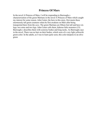 Princess Of Mars
In the novel A Princess of Mars, I will be responding to Burroughs s
characterization of the green Martians in the novel A Princess of Mars which caught
my interest for some reason. John Carter; the hero in this story, first meets these
enormously tall green creatures when he first awakens on Mars after being
transported there from the cave. The green Martians are fifteen feet tall and have six
legs; two arms and two legs. John Carter calls them, hideous little monsters (15).
Burroughs s describes them with scrawny bodies and long necks. As Burroughs says
in the novel, There was no hair on their bodies, which were of a very light yellowish
green color. In the adults, as I was to learn quite soon, this color deepens to an olive
green
 